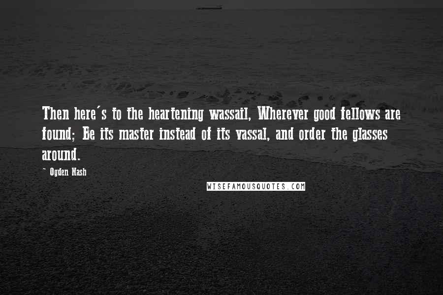 Ogden Nash Quotes: Then here's to the heartening wassail, Wherever good fellows are found; Be its master instead of its vassal, and order the glasses around.