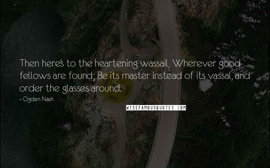 Ogden Nash Quotes: Then here's to the heartening wassail, Wherever good fellows are found; Be its master instead of its vassal, and order the glasses around.