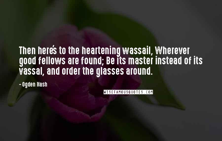 Ogden Nash Quotes: Then here's to the heartening wassail, Wherever good fellows are found; Be its master instead of its vassal, and order the glasses around.