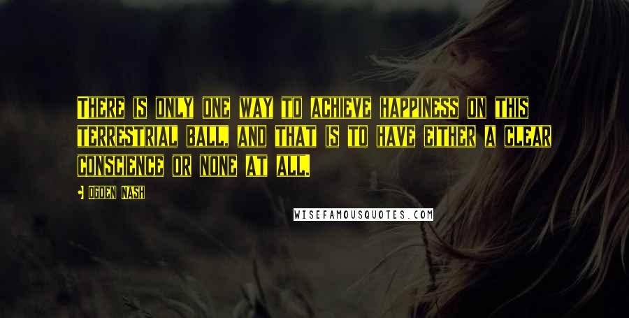 Ogden Nash Quotes: There is only one way to achieve happiness on this terrestrial ball, and that is to have either a clear conscience or none at all.