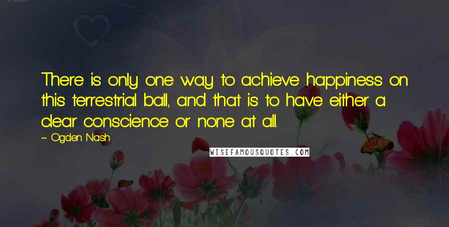 Ogden Nash Quotes: There is only one way to achieve happiness on this terrestrial ball, and that is to have either a clear conscience or none at all.