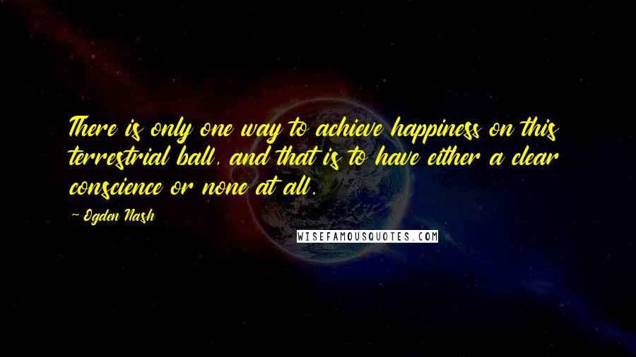 Ogden Nash Quotes: There is only one way to achieve happiness on this terrestrial ball, and that is to have either a clear conscience or none at all.