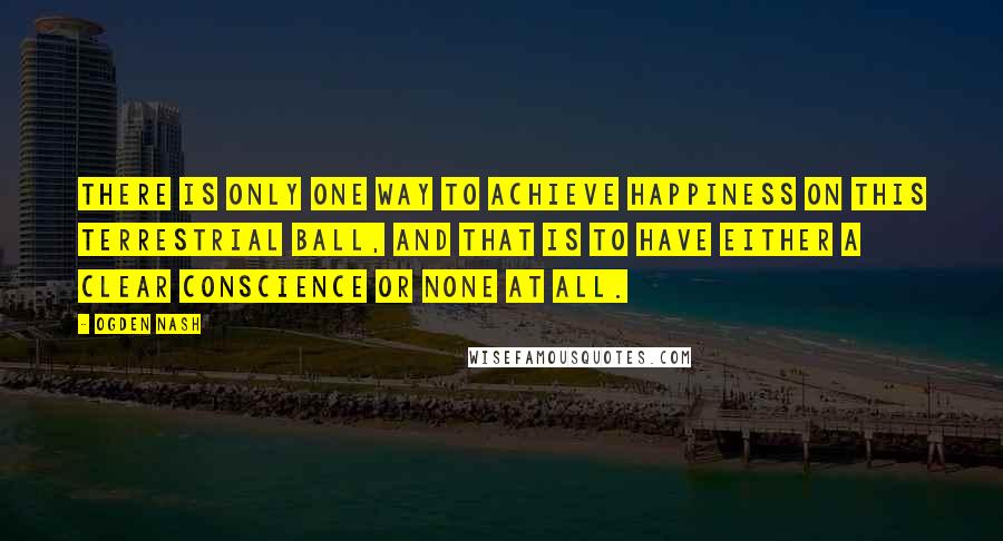Ogden Nash Quotes: There is only one way to achieve happiness on this terrestrial ball, and that is to have either a clear conscience or none at all.