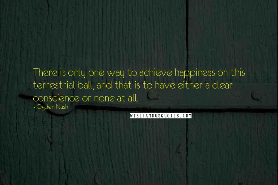 Ogden Nash Quotes: There is only one way to achieve happiness on this terrestrial ball, and that is to have either a clear conscience or none at all.