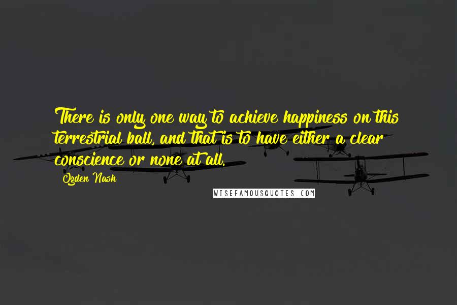 Ogden Nash Quotes: There is only one way to achieve happiness on this terrestrial ball, and that is to have either a clear conscience or none at all.