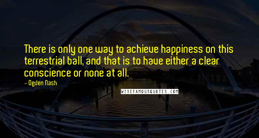Ogden Nash Quotes: There is only one way to achieve happiness on this terrestrial ball, and that is to have either a clear conscience or none at all.