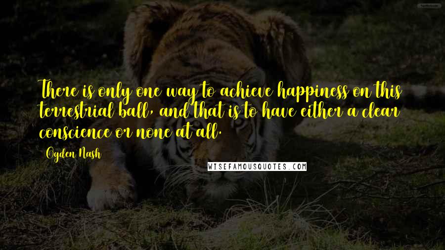 Ogden Nash Quotes: There is only one way to achieve happiness on this terrestrial ball, and that is to have either a clear conscience or none at all.