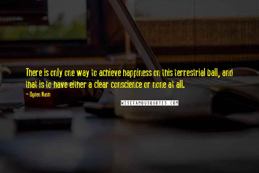 Ogden Nash Quotes: There is only one way to achieve happiness on this terrestrial ball, and that is to have either a clear conscience or none at all.