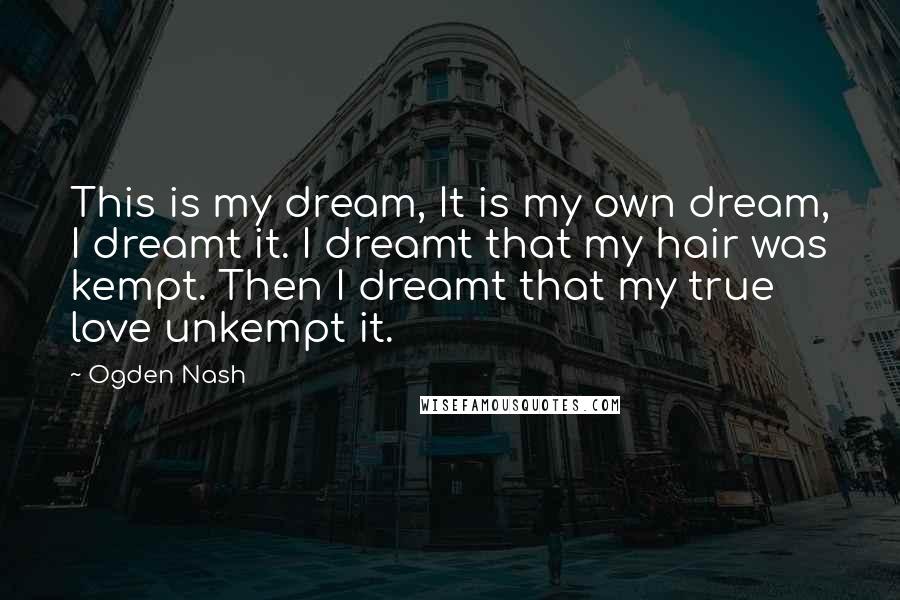 Ogden Nash Quotes: This is my dream, It is my own dream, I dreamt it. I dreamt that my hair was kempt. Then I dreamt that my true love unkempt it.