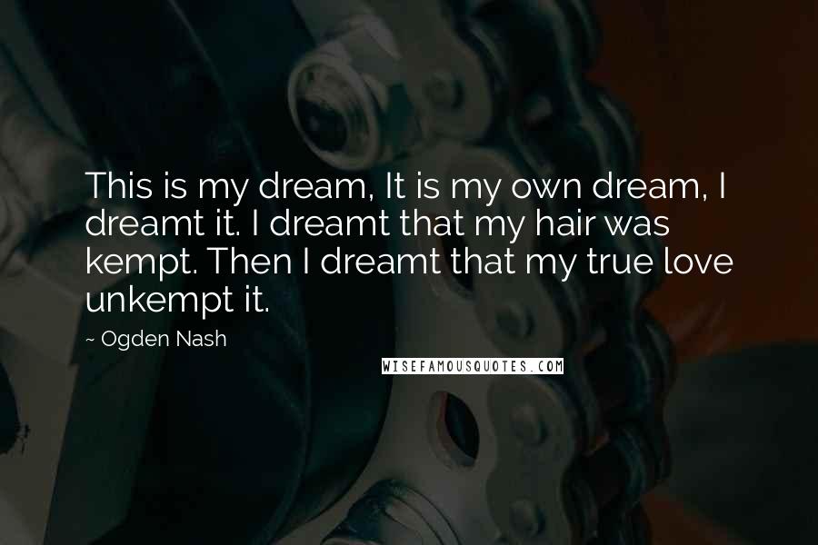 Ogden Nash Quotes: This is my dream, It is my own dream, I dreamt it. I dreamt that my hair was kempt. Then I dreamt that my true love unkempt it.