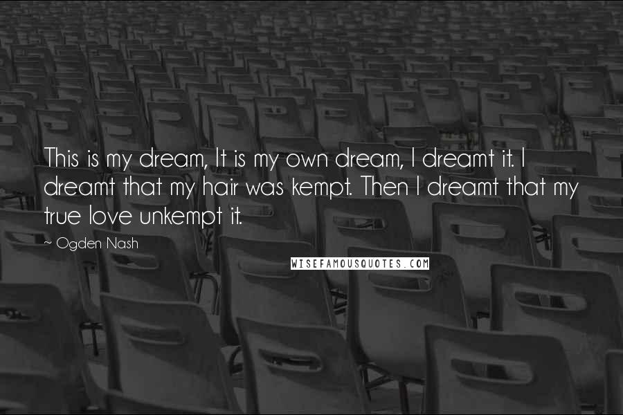 Ogden Nash Quotes: This is my dream, It is my own dream, I dreamt it. I dreamt that my hair was kempt. Then I dreamt that my true love unkempt it.