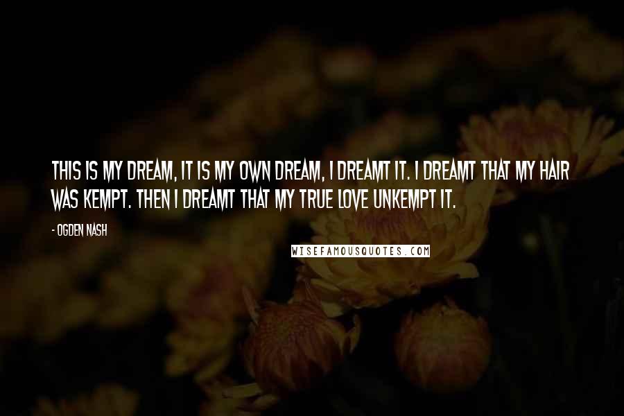 Ogden Nash Quotes: This is my dream, It is my own dream, I dreamt it. I dreamt that my hair was kempt. Then I dreamt that my true love unkempt it.