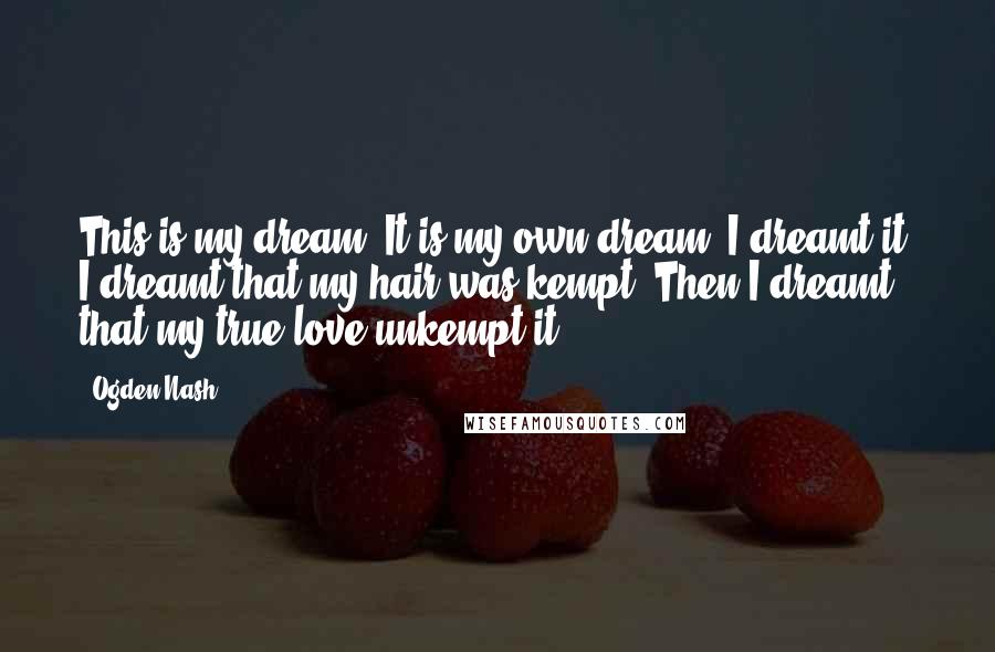 Ogden Nash Quotes: This is my dream, It is my own dream, I dreamt it. I dreamt that my hair was kempt. Then I dreamt that my true love unkempt it.