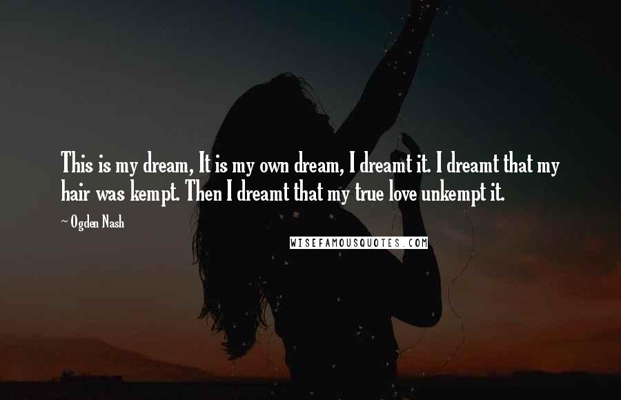 Ogden Nash Quotes: This is my dream, It is my own dream, I dreamt it. I dreamt that my hair was kempt. Then I dreamt that my true love unkempt it.