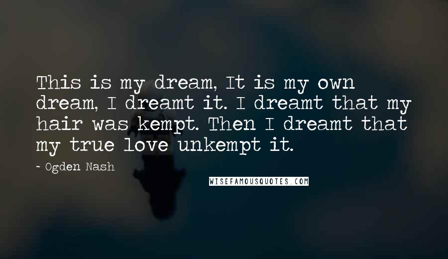 Ogden Nash Quotes: This is my dream, It is my own dream, I dreamt it. I dreamt that my hair was kempt. Then I dreamt that my true love unkempt it.