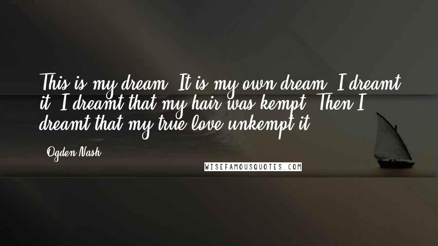 Ogden Nash Quotes: This is my dream, It is my own dream, I dreamt it. I dreamt that my hair was kempt. Then I dreamt that my true love unkempt it.