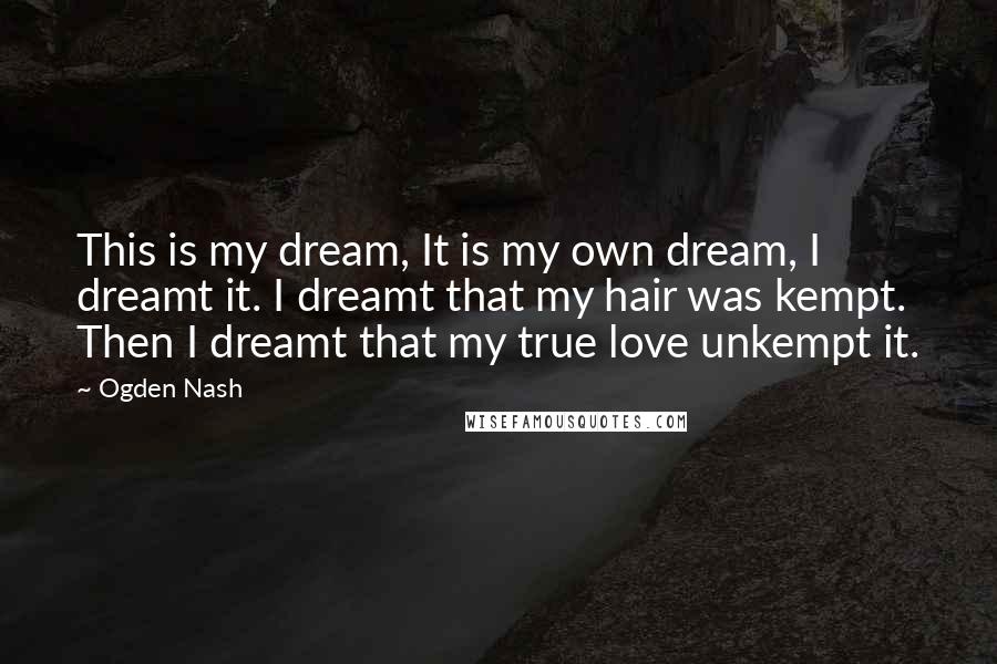 Ogden Nash Quotes: This is my dream, It is my own dream, I dreamt it. I dreamt that my hair was kempt. Then I dreamt that my true love unkempt it.