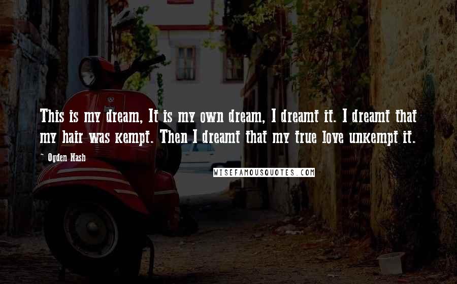 Ogden Nash Quotes: This is my dream, It is my own dream, I dreamt it. I dreamt that my hair was kempt. Then I dreamt that my true love unkempt it.