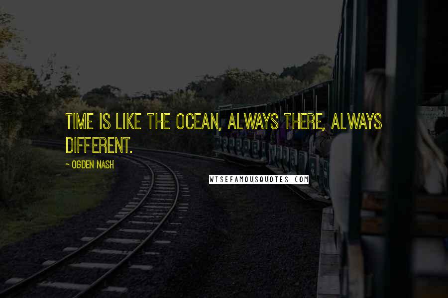 Ogden Nash Quotes: Time is like the ocean, always there, always different.