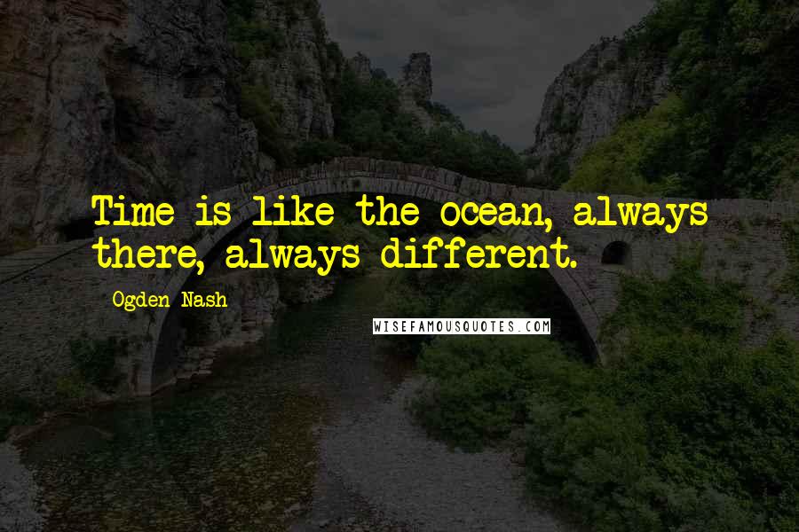 Ogden Nash Quotes: Time is like the ocean, always there, always different.