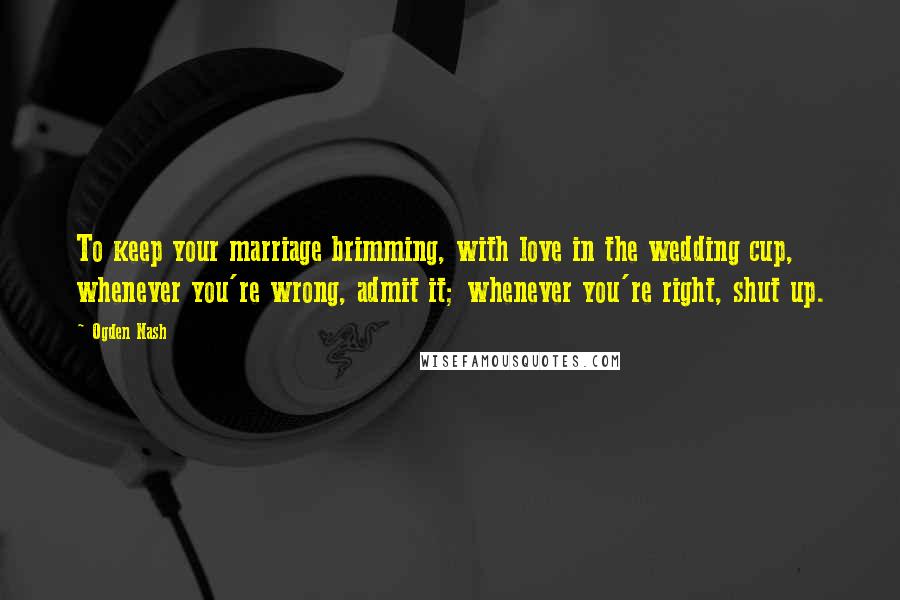 Ogden Nash Quotes: To keep your marriage brimming, with love in the wedding cup, whenever you're wrong, admit it; whenever you're right, shut up.