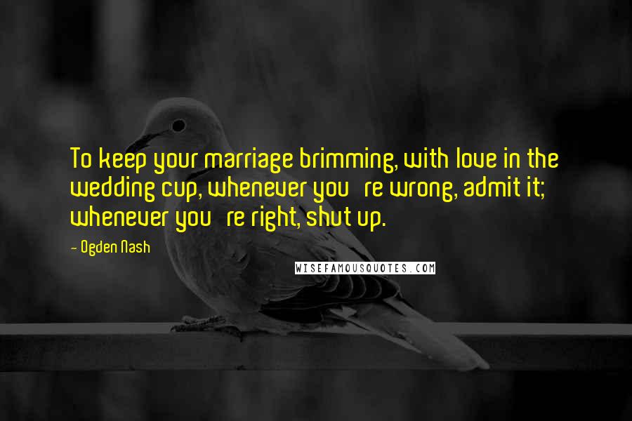 Ogden Nash Quotes: To keep your marriage brimming, with love in the wedding cup, whenever you're wrong, admit it; whenever you're right, shut up.