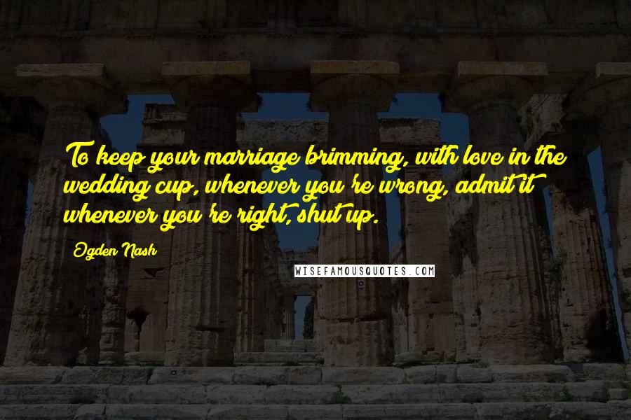 Ogden Nash Quotes: To keep your marriage brimming, with love in the wedding cup, whenever you're wrong, admit it; whenever you're right, shut up.