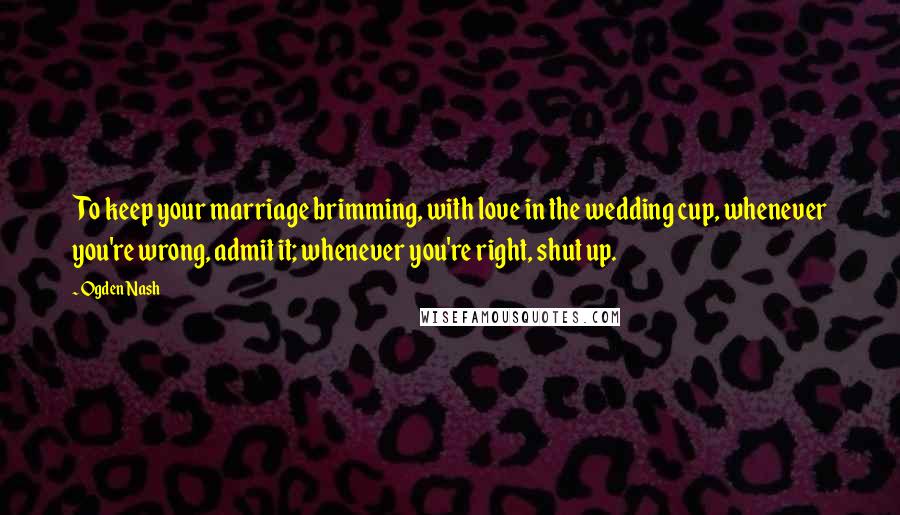 Ogden Nash Quotes: To keep your marriage brimming, with love in the wedding cup, whenever you're wrong, admit it; whenever you're right, shut up.