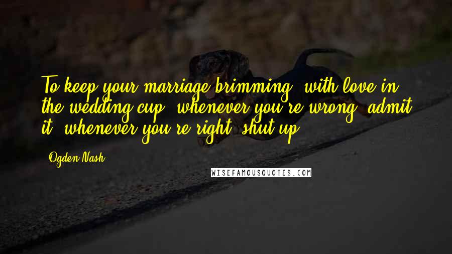 Ogden Nash Quotes: To keep your marriage brimming, with love in the wedding cup, whenever you're wrong, admit it; whenever you're right, shut up.