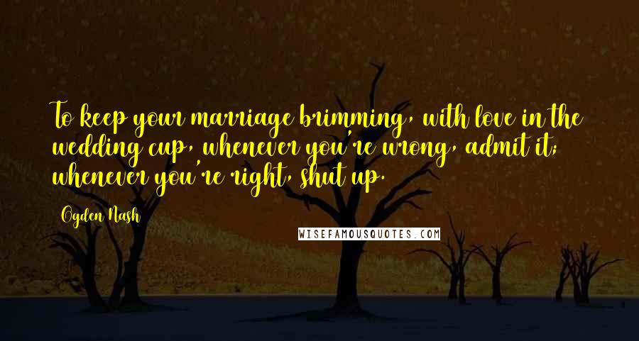 Ogden Nash Quotes: To keep your marriage brimming, with love in the wedding cup, whenever you're wrong, admit it; whenever you're right, shut up.