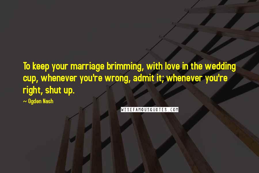 Ogden Nash Quotes: To keep your marriage brimming, with love in the wedding cup, whenever you're wrong, admit it; whenever you're right, shut up.