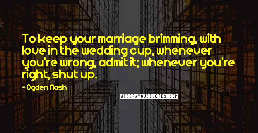 Ogden Nash Quotes: To keep your marriage brimming, with love in the wedding cup, whenever you're wrong, admit it; whenever you're right, shut up.