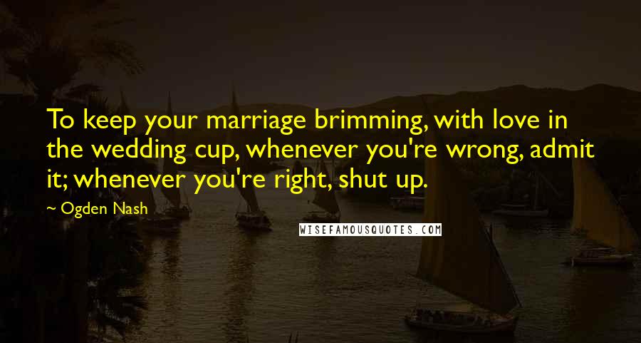 Ogden Nash Quotes: To keep your marriage brimming, with love in the wedding cup, whenever you're wrong, admit it; whenever you're right, shut up.