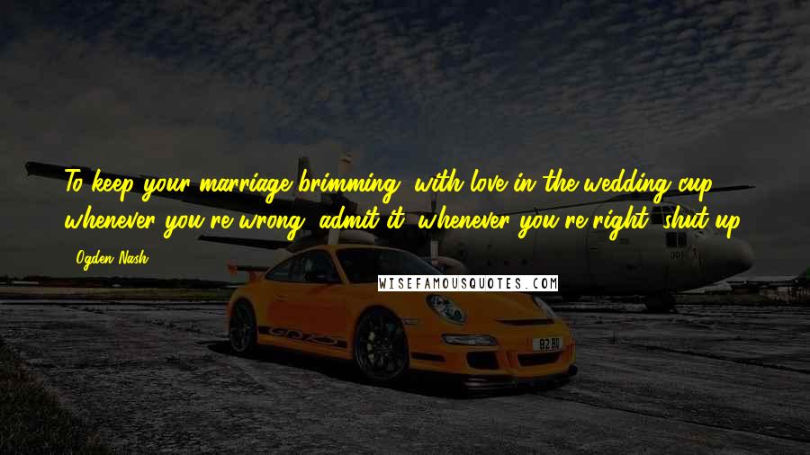Ogden Nash Quotes: To keep your marriage brimming, with love in the wedding cup, whenever you're wrong, admit it; whenever you're right, shut up.