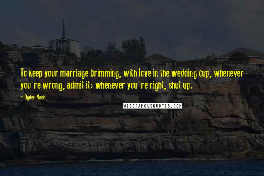 Ogden Nash Quotes: To keep your marriage brimming, with love in the wedding cup, whenever you're wrong, admit it; whenever you're right, shut up.