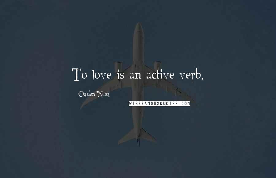 Ogden Nash Quotes: To love is an active verb.