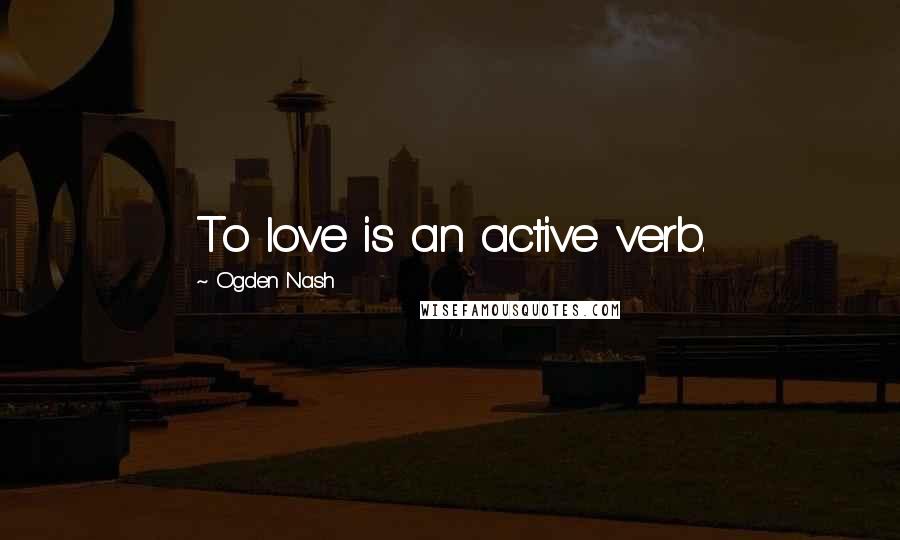 Ogden Nash Quotes: To love is an active verb.