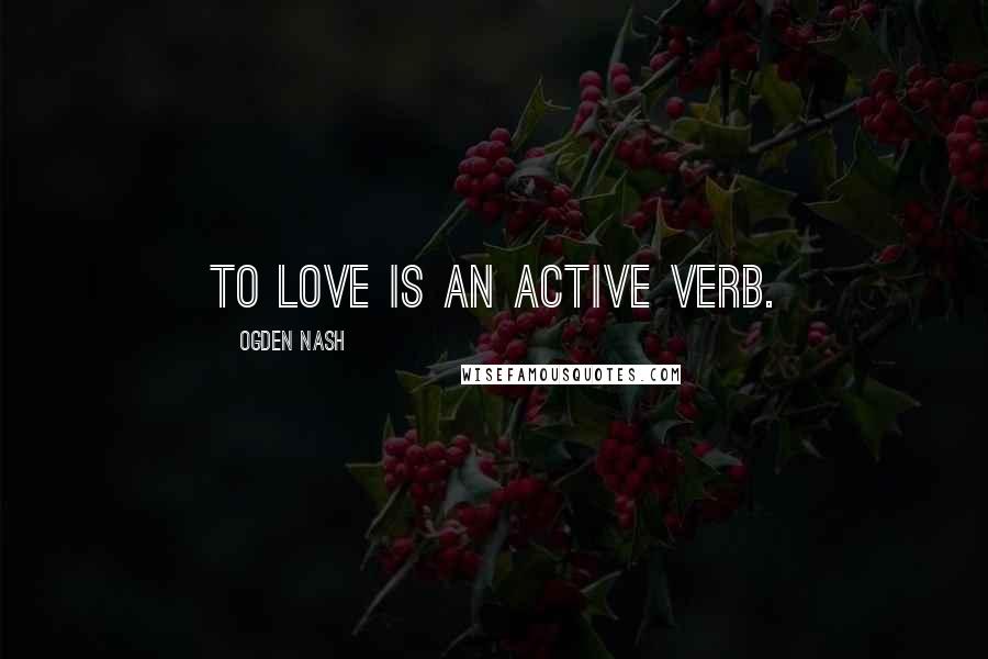 Ogden Nash Quotes: To love is an active verb.