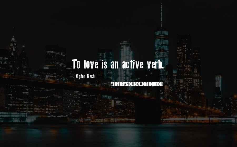 Ogden Nash Quotes: To love is an active verb.