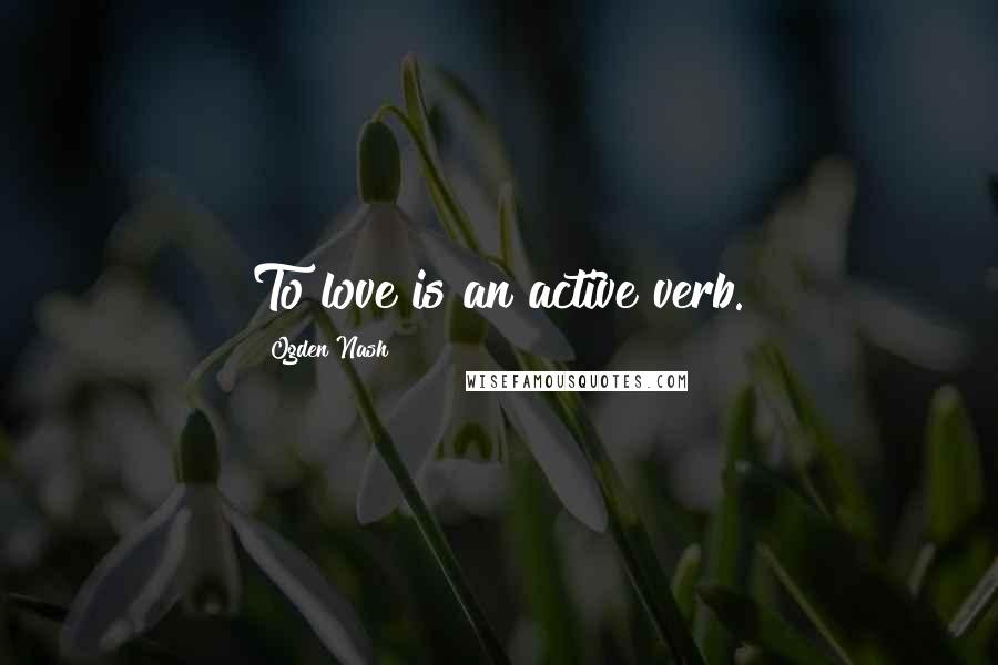 Ogden Nash Quotes: To love is an active verb.