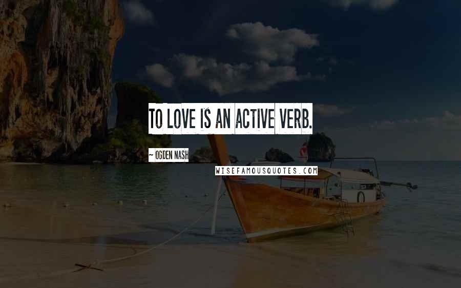 Ogden Nash Quotes: To love is an active verb.