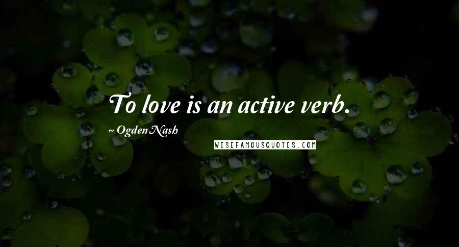 Ogden Nash Quotes: To love is an active verb.