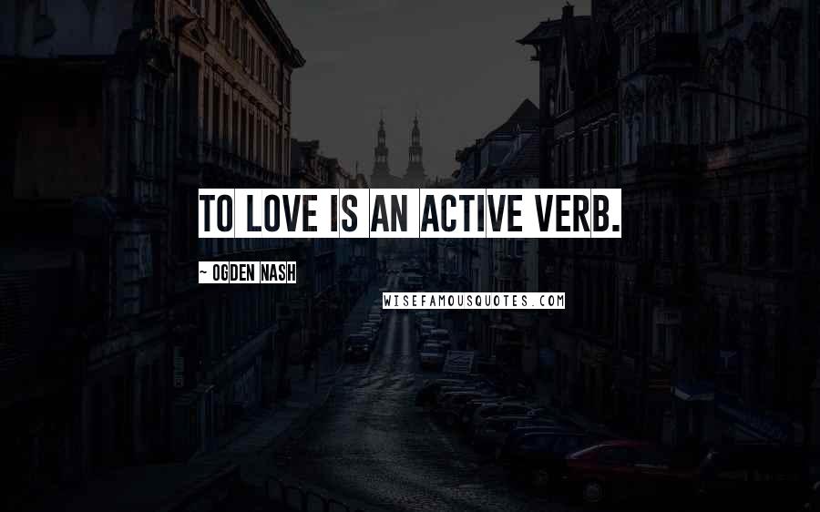 Ogden Nash Quotes: To love is an active verb.