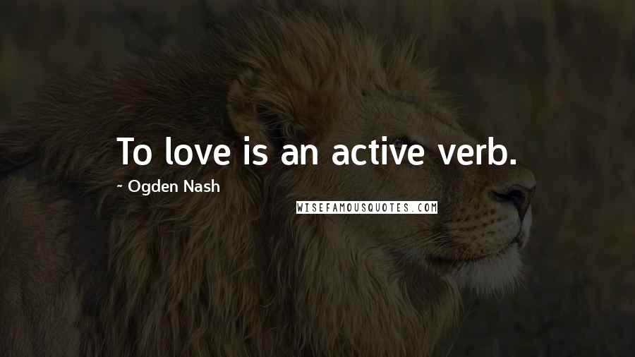 Ogden Nash Quotes: To love is an active verb.