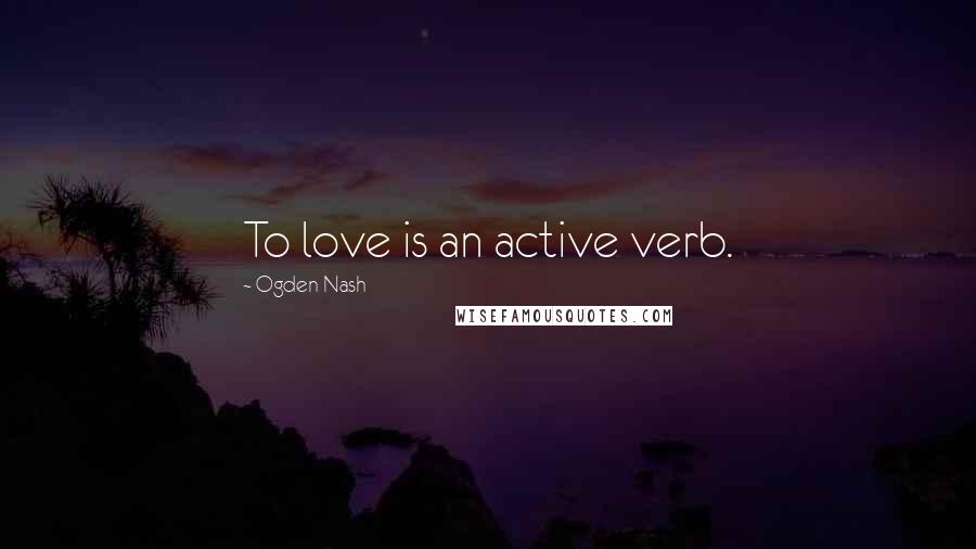 Ogden Nash Quotes: To love is an active verb.