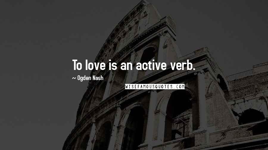 Ogden Nash Quotes: To love is an active verb.
