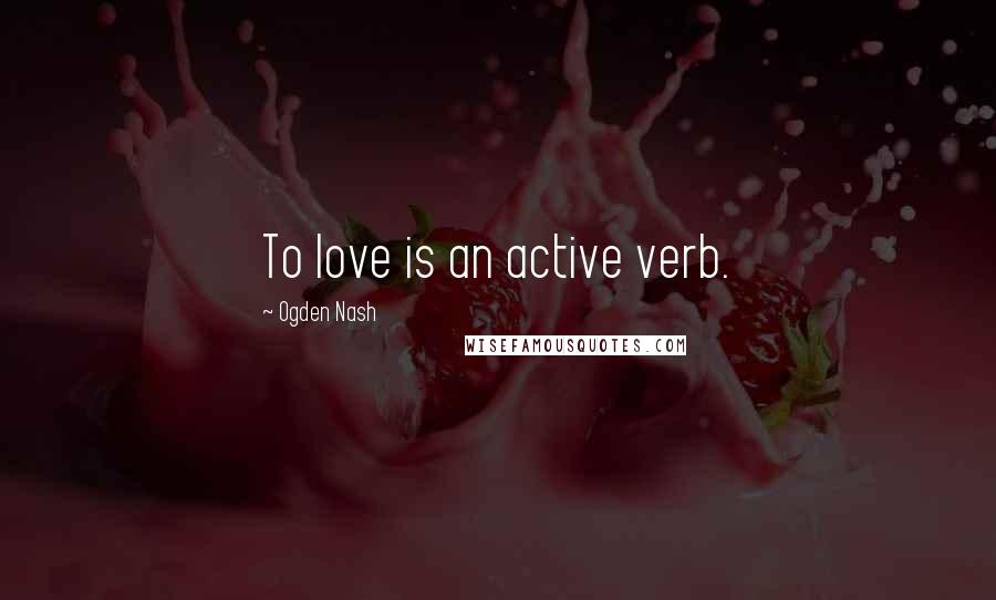 Ogden Nash Quotes: To love is an active verb.