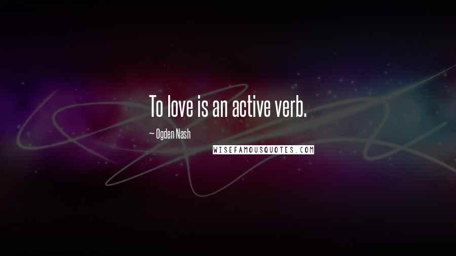 Ogden Nash Quotes: To love is an active verb.