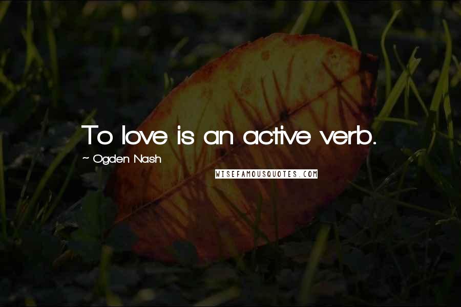 Ogden Nash Quotes: To love is an active verb.