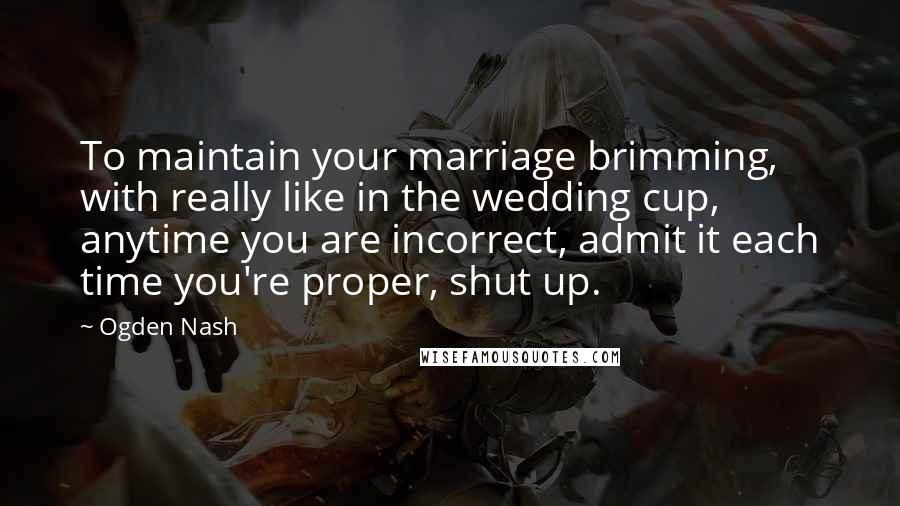 Ogden Nash Quotes: To maintain your marriage brimming, with really like in the wedding cup, anytime you are incorrect, admit it each time you're proper, shut up.